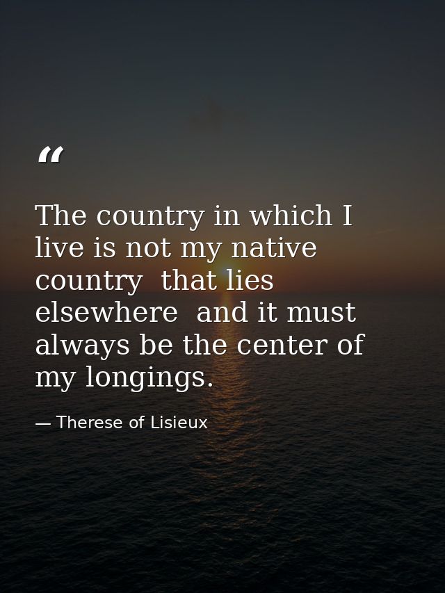 The country in which I live is not my native country  that lies elsewhere  and it must always be the center of my longin — Therese of Lisieux