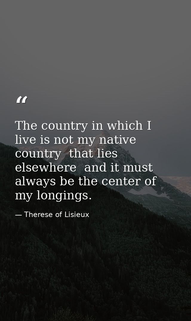 The country in which I live is not my native country  that lies elsewhere  and it must always be the center of my longin — Therese of Lisieux