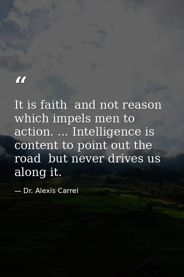 It is faith  and not reason  which impels men to action. ... Intelligence is content to point out the road  but never dr — Dr. Alexis Carrel