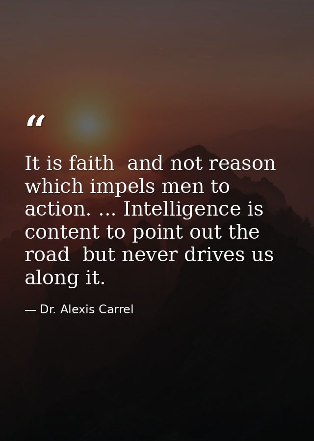 It is faith  and not reason  which impels men to action. ... Intelligence is content to point out the road  but never dr — Dr. Alexis Carrel