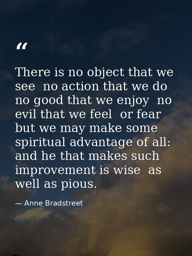 There is no object that we see  no action that we do  no good that we enjoy  no evil that we feel  or fear  but we may m — Anne Bradstreet