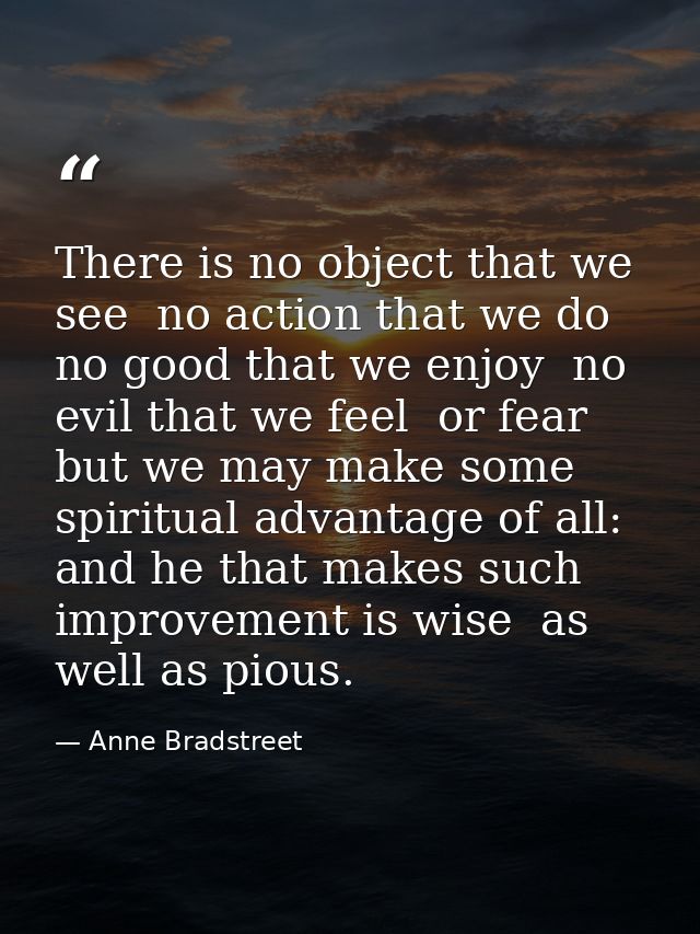There is no object that we see  no action that we do  no good that we enjoy  no evil that we feel  or fear  but we may m — Anne Bradstreet