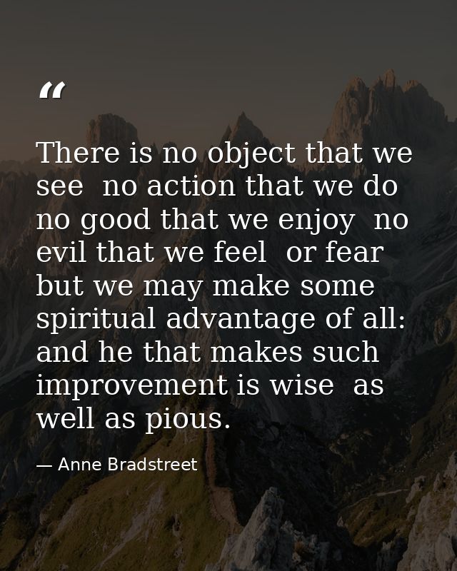 There is no object that we see  no action that we do  no good that we enjoy  no evil that we feel  or fear  but we may m — Anne Bradstreet