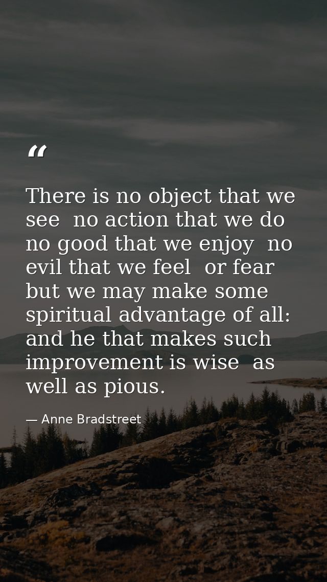 There is no object that we see  no action that we do  no good that we enjoy  no evil that we feel  or fear  but we may m — Anne Bradstreet