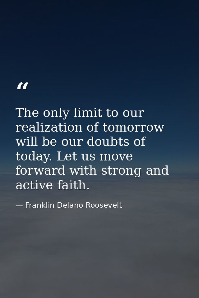 The only limit to our realization of tomorrow will be our doubts of today. Let us move forward with strong and active fa — Franklin Delano Roosevelt