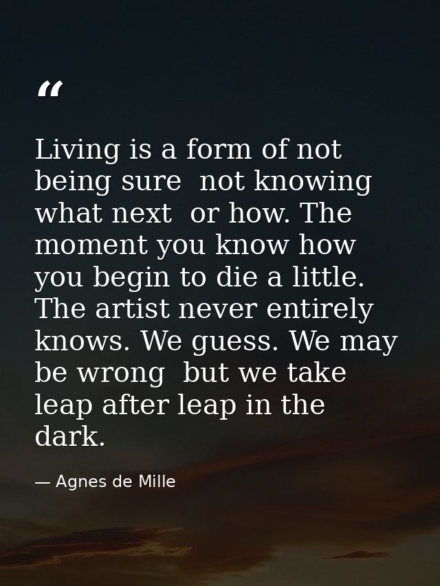 Living is a form of not being sure  not knowing what next  or how. The moment you know how  you begin to die a little. T — Agnes de Mille