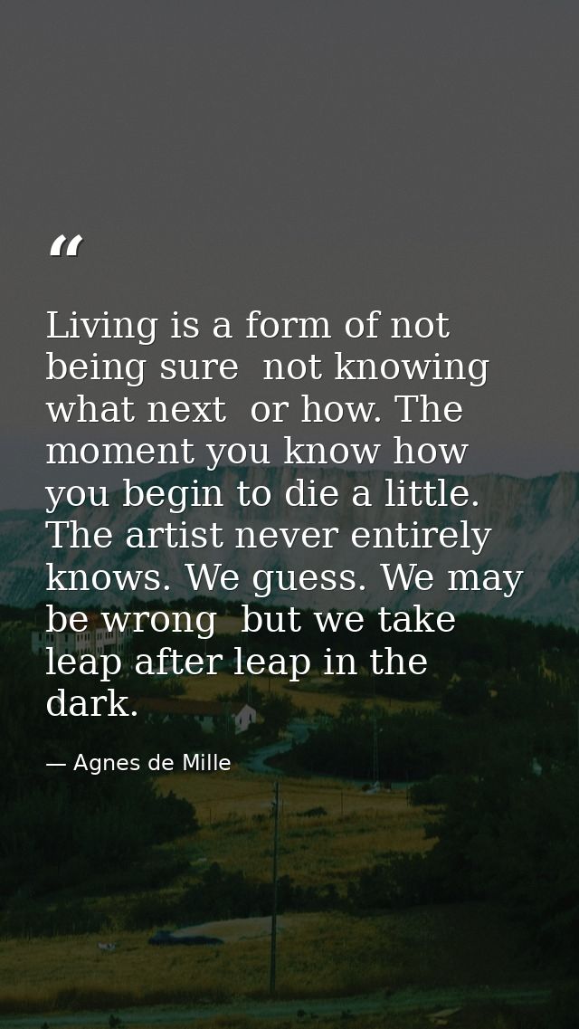 Living is a form of not being sure  not knowing what next  or how. The moment you know how  you begin to die a little. T — Agnes de Mille