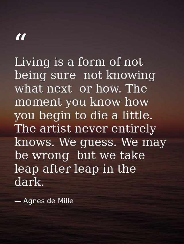 Living is a form of not being sure  not knowing what next  or how. The moment you know how  you begin to die a little. T — Agnes de Mille