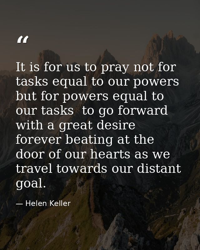 It is for us to pray not for tasks equal to our powers  but for powers equal to our tasks  to go forward with a great de — Helen Keller