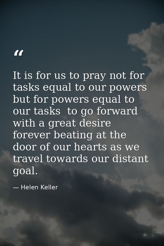 It is for us to pray not for tasks equal to our powers  but for powers equal to our tasks  to go forward with a great de — Helen Keller