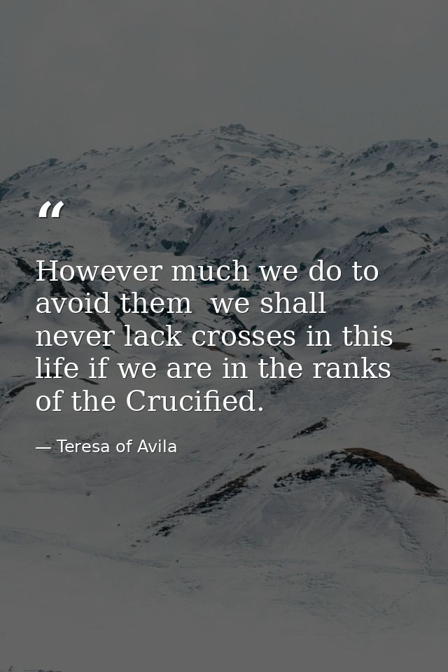 However much we do to avoid them  we shall never lack crosses in this life if we are in the ranks of the Crucified. — Teresa of Avila