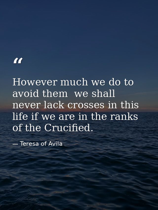 However much we do to avoid them  we shall never lack crosses in this life if we are in the ranks of the Crucified. — Teresa of Avila