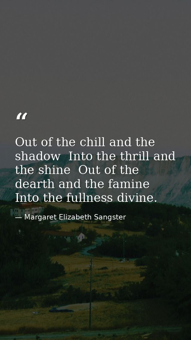 Out of the chill and the shadow  Into the thrill and the shine  Out of the dearth and the famine  Into the fullness divi — Margaret Elizabeth Sangster