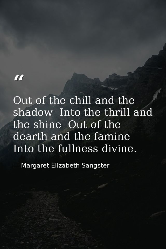 Out of the chill and the shadow  Into the thrill and the shine  Out of the dearth and the famine  Into the fullness divi — Margaret Elizabeth Sangster