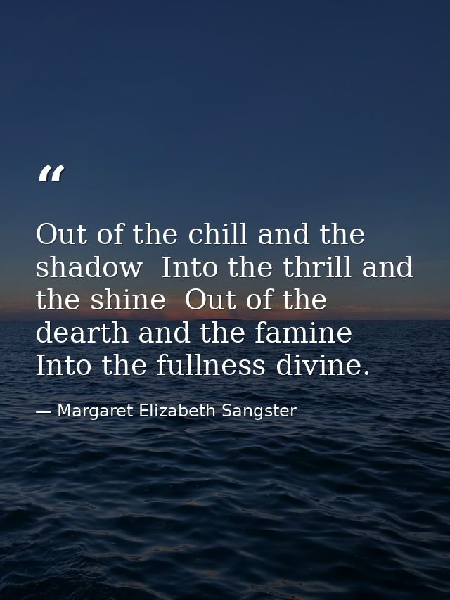 Out of the chill and the shadow  Into the thrill and the shine  Out of the dearth and the famine  Into the fullness divi — Margaret Elizabeth Sangster