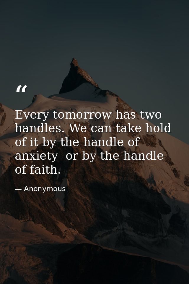 Every tomorrow has two handles. We can take hold of it by the handle of anxiety  or by the handle of faith. — Anonymous