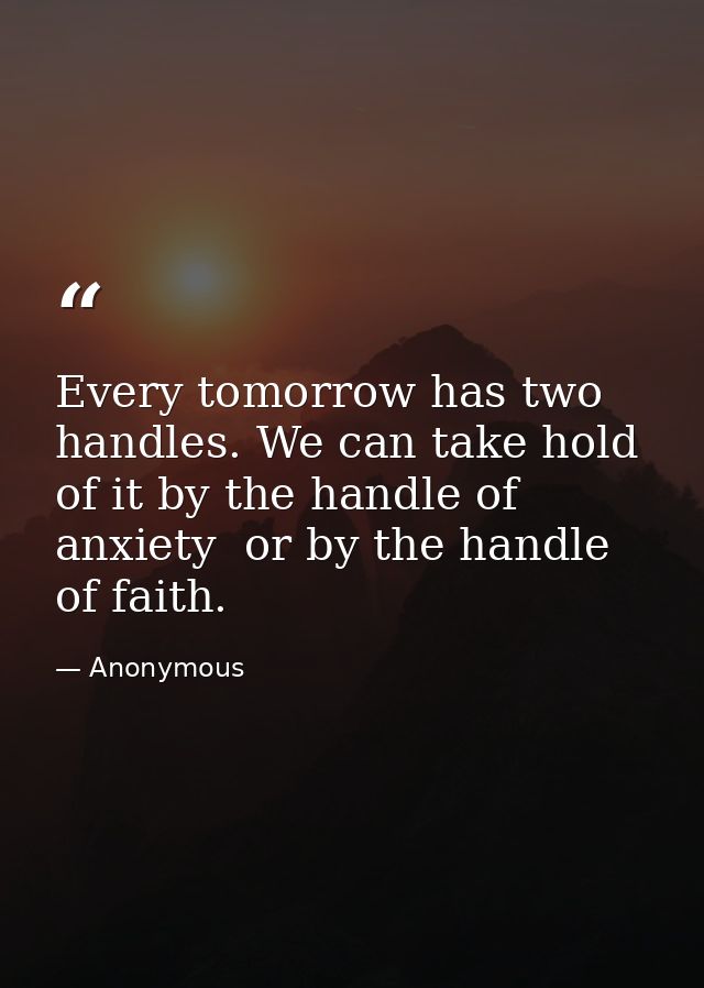 Every tomorrow has two handles. We can take hold of it by the handle of anxiety  or by the handle of faith. — Anonymous