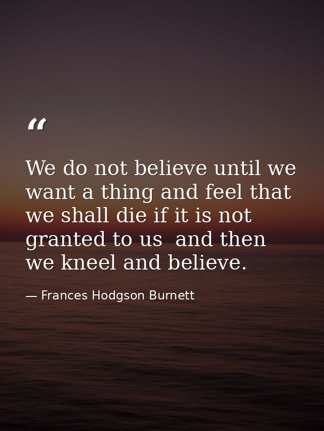 We do not believe until we want a thing and feel that we shall die if it is not granted to us  and then we kneel and bel — Frances Hodgson Burnett