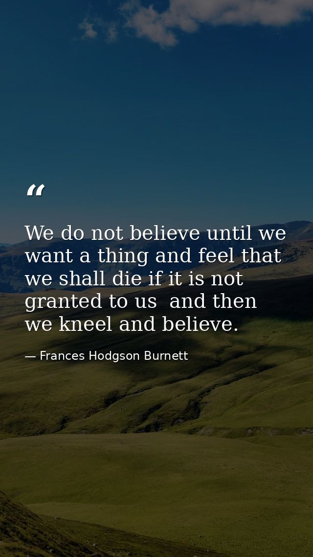 We do not believe until we want a thing and feel that we shall die if it is not granted to us  and then we kneel and bel — Frances Hodgson Burnett