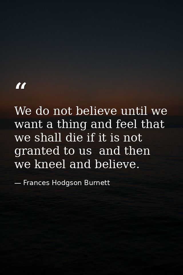 We do not believe until we want a thing and feel that we shall die if it is not granted to us  and then we kneel and bel — Frances Hodgson Burnett