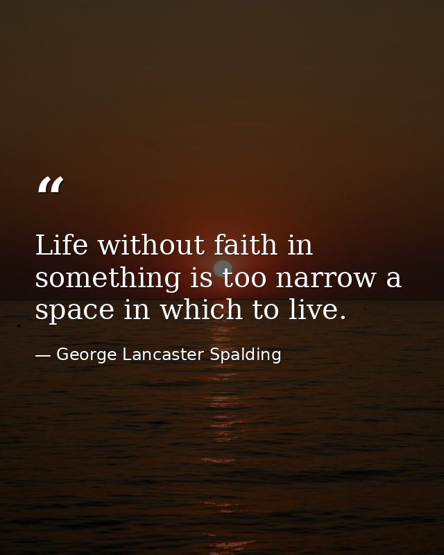Life without faith in something is too narrow a space in which to live. — George Lancaster Spalding