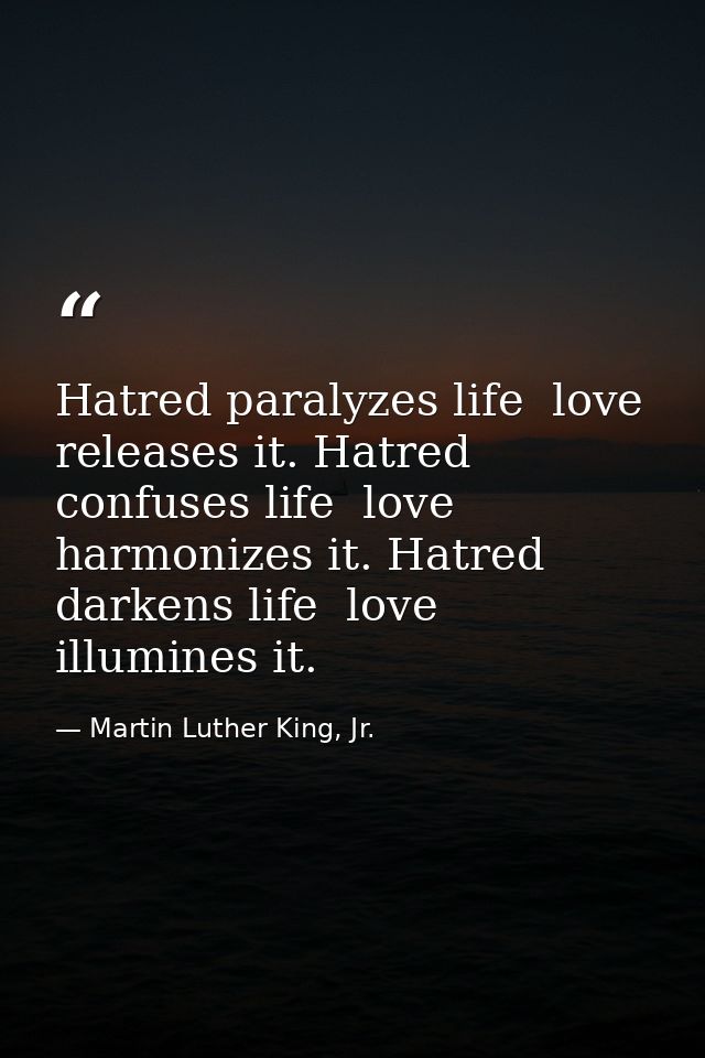 Hatred paralyzes life  love releases it. Hatred confuses life  love harmonizes it. Hatred darkens life  love illumines i — Martin Luther King, Jr.
