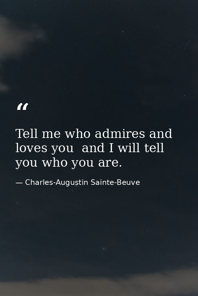 Tell me who admires and loves you  and I will tell you who you are. — Charles-Augustin Sainte-Beuve