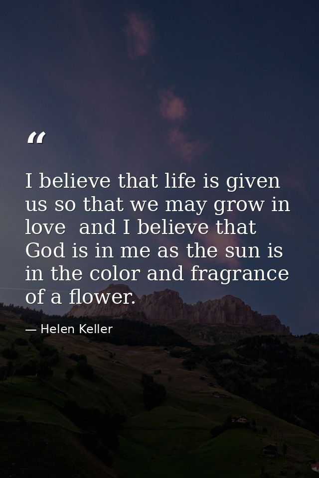 I believe that life is given us so that we may grow in love  and I believe that God is in me as the sun is in the color  — Helen Keller
