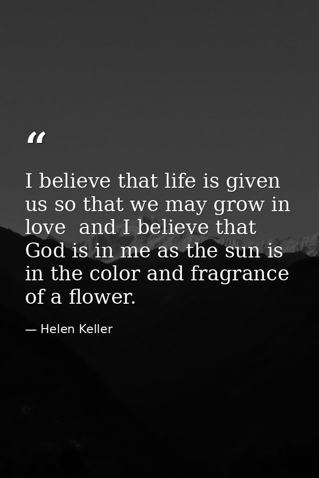 I believe that life is given us so that we may grow in love  and I believe that God is in me as the sun is in the color  — Helen Keller