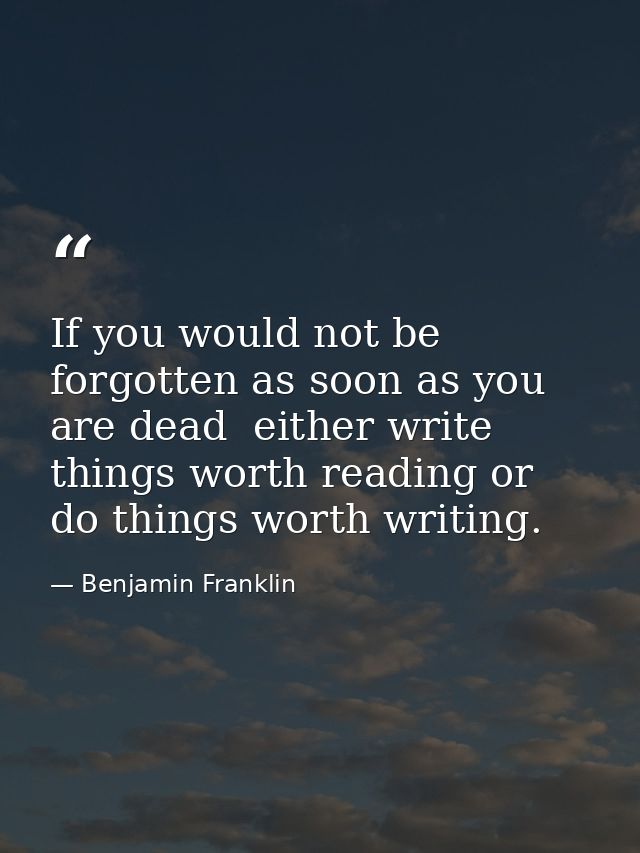 If you would not be forgotten as soon as you are dead  either write things worth reading or do things worth writing. — Benjamin Franklin