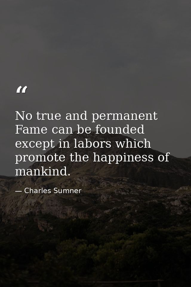 No true and permanent Fame can be founded except in labors which promote the happiness of mankind. — Charles Sumner