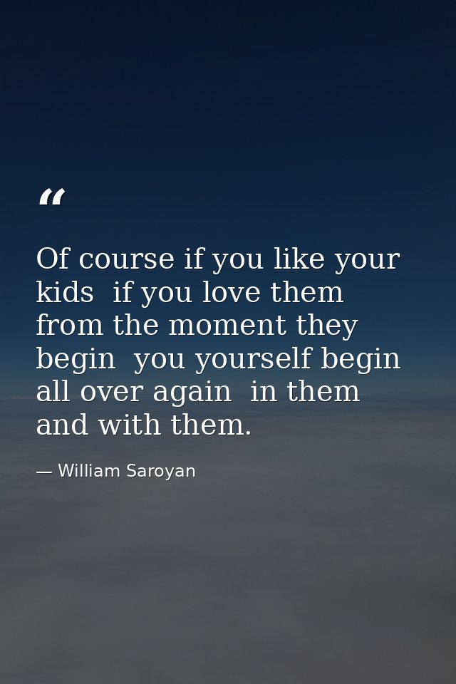 Of course if you like your kids  if you love them from the moment they begin  you yourself begin all over again  in them — William Saroyan