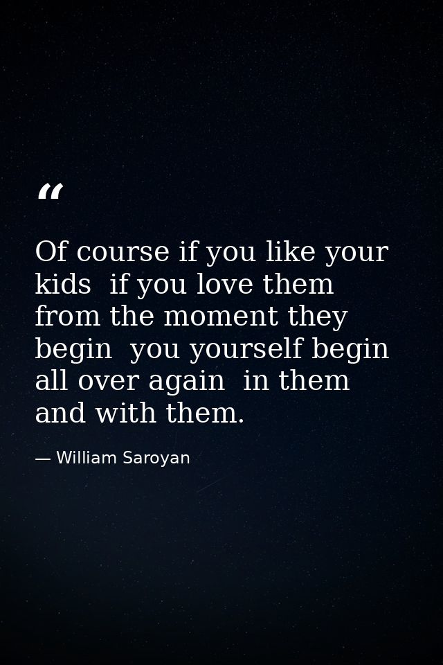 Of course if you like your kids  if you love them from the moment they begin  you yourself begin all over again  in them — William Saroyan