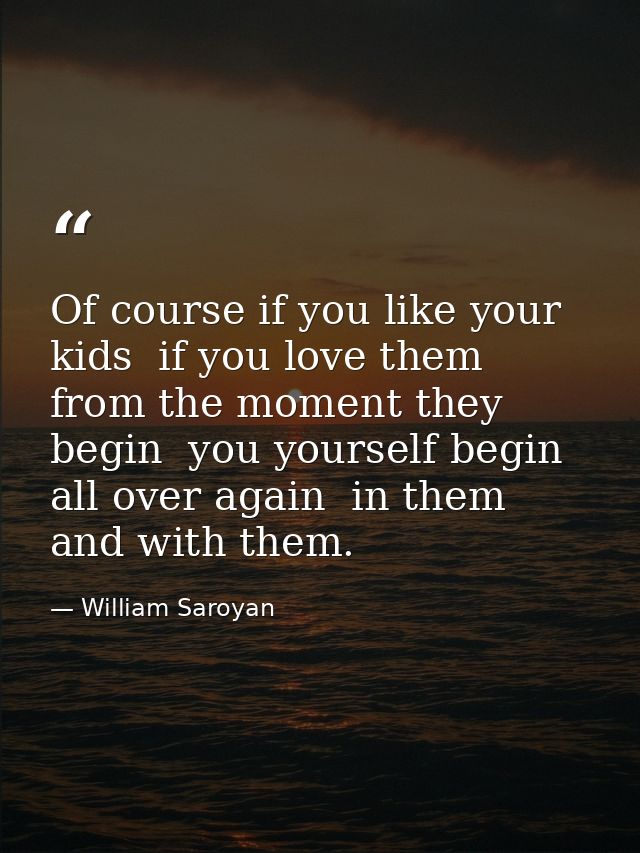 Of course if you like your kids  if you love them from the moment they begin  you yourself begin all over again  in them — William Saroyan