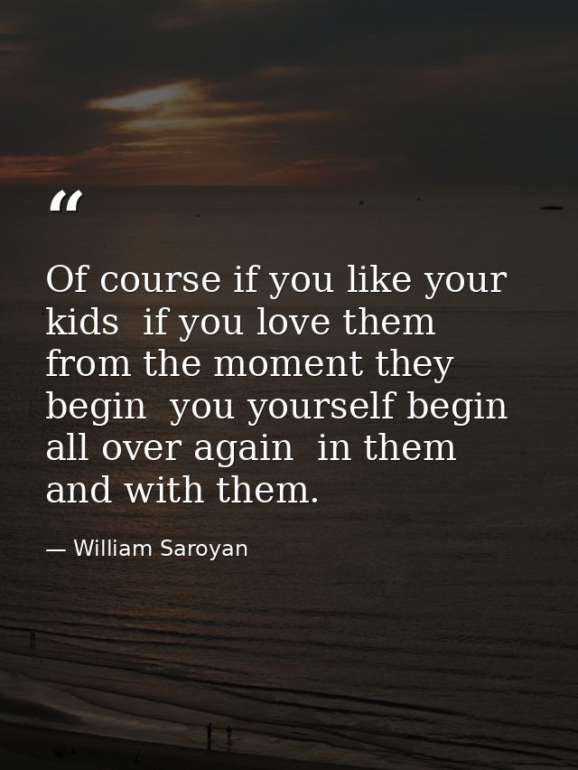 Of course if you like your kids  if you love them from the moment they begin  you yourself begin all over again  in them — William Saroyan