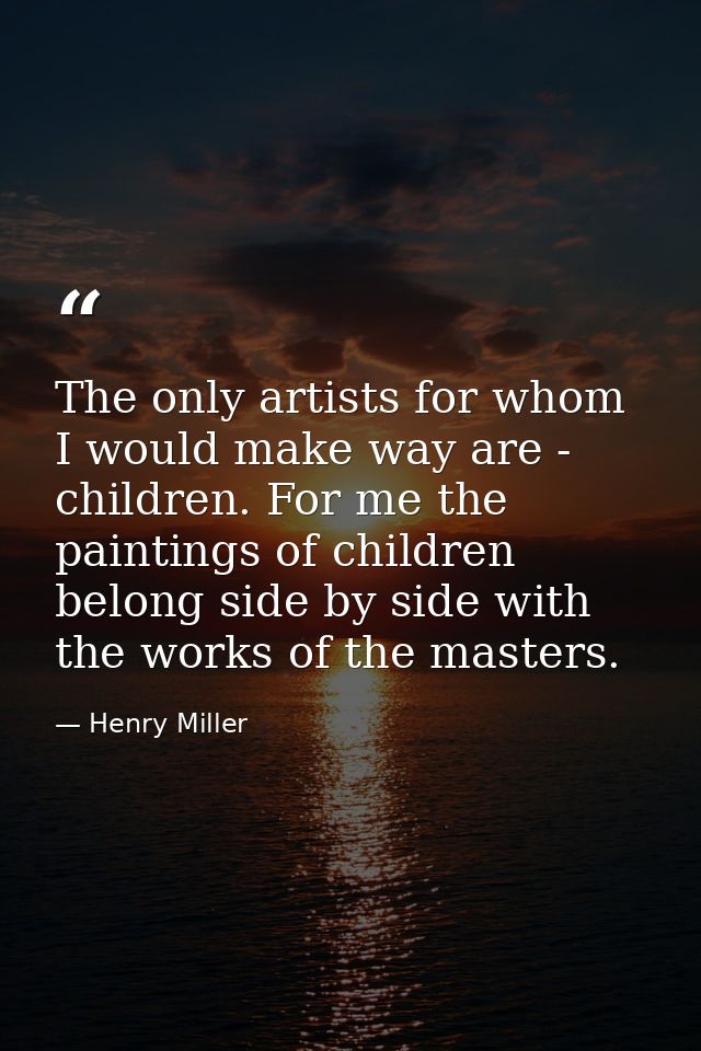 The only artists for whom I would make way are - children. For me the paintings of children belong side by side with the — Henry Miller