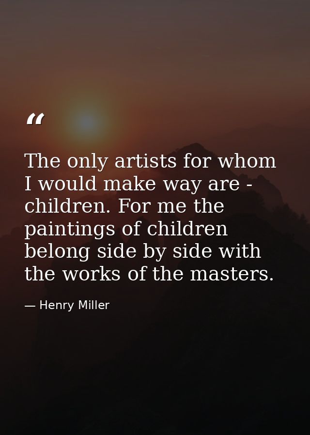 The only artists for whom I would make way are - children. For me the paintings of children belong side by side with the — Henry Miller