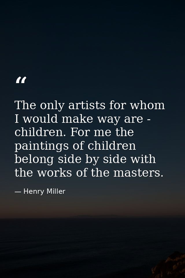 The only artists for whom I would make way are - children. For me the paintings of children belong side by side with the — Henry Miller