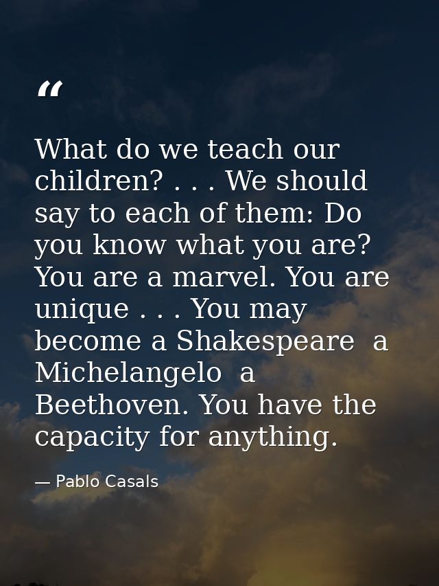 What do we teach our children? . . . We should say to each of them: Do you know what you are? You are a marvel. You are  — Pablo Casals