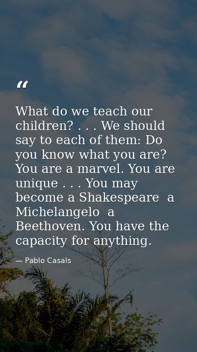 What do we teach our children? . . . We should say to each of them: Do you know what you are? You are a marvel. You are  — Pablo Casals