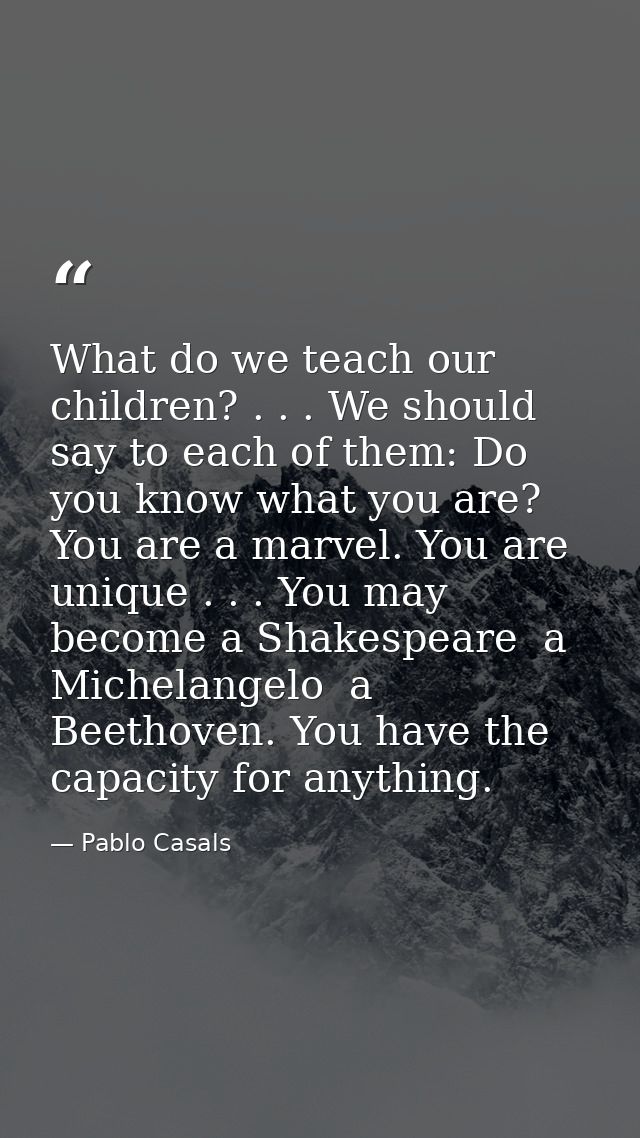 What do we teach our children? . . . We should say to each of them: Do you know what you are? You are a marvel. You are  — Pablo Casals