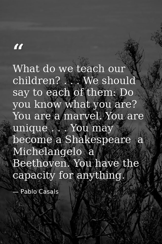 What do we teach our children? . . . We should say to each of them: Do you know what you are? You are a marvel. You are  — Pablo Casals