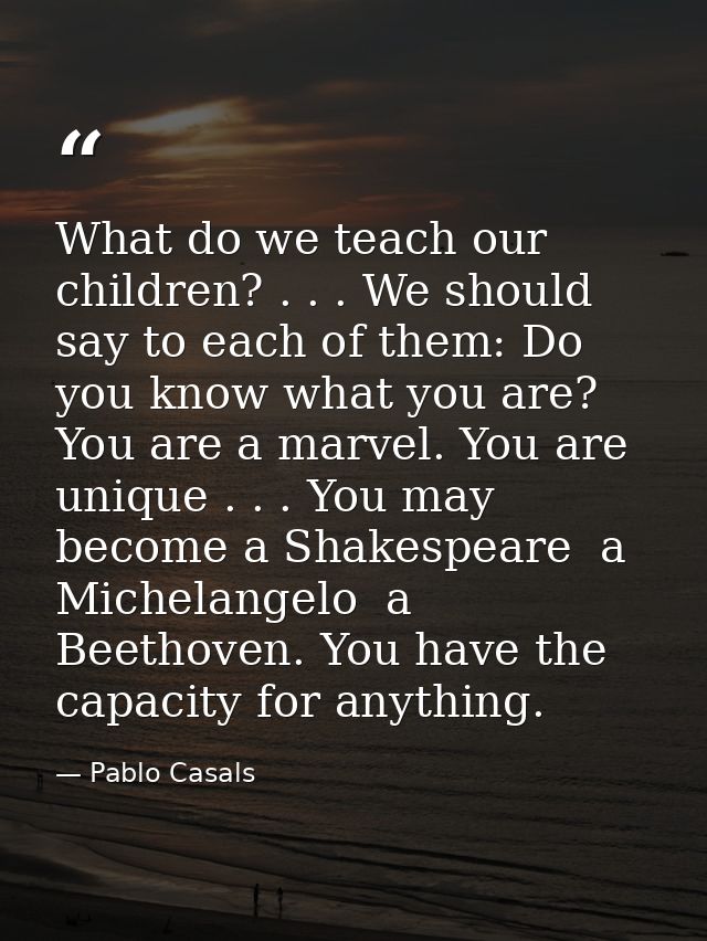 What do we teach our children? . . . We should say to each of them: Do you know what you are? You are a marvel. You are  — Pablo Casals