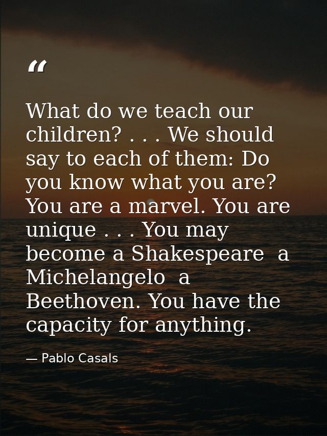 What do we teach our children? . . . We should say to each of them: Do you know what you are? You are a marvel. You are  — Pablo Casals