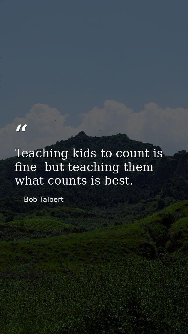 Teaching kids to count is fine  but teaching them what counts is best. — Bob Talbert