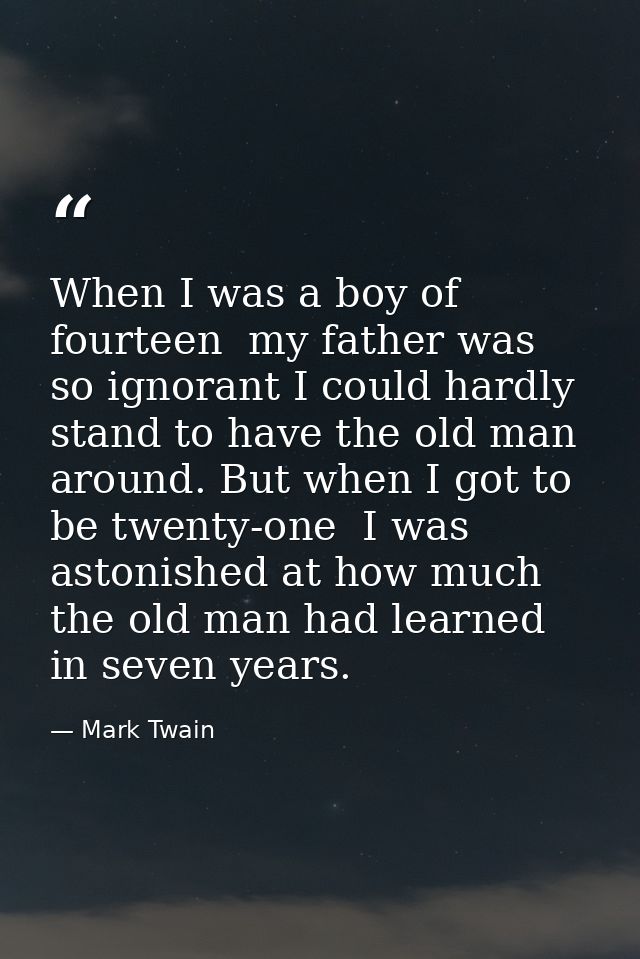 When I was a boy of fourteen  my father was so ignorant I could hardly stand to have the old man around. But when I got  — Mark Twain