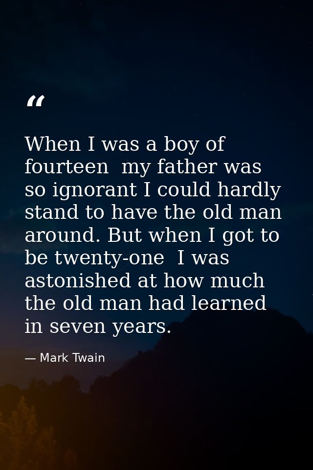 When I was a boy of fourteen  my father was so ignorant I could hardly stand to have the old man around. But when I got  — Mark Twain
