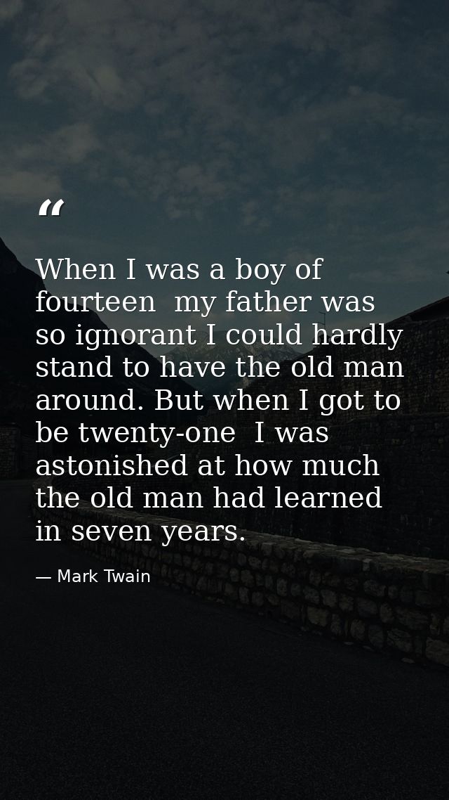 When I was a boy of fourteen  my father was so ignorant I could hardly stand to have the old man around. But when I got  — Mark Twain