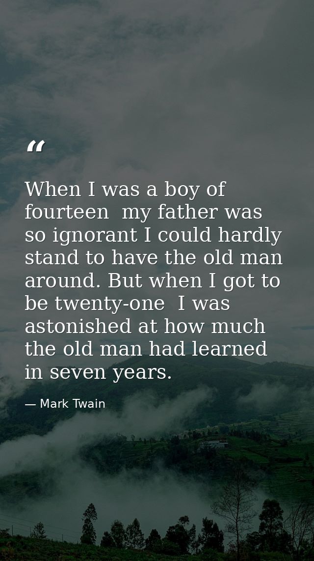When I was a boy of fourteen  my father was so ignorant I could hardly stand to have the old man around. But when I got  — Mark Twain