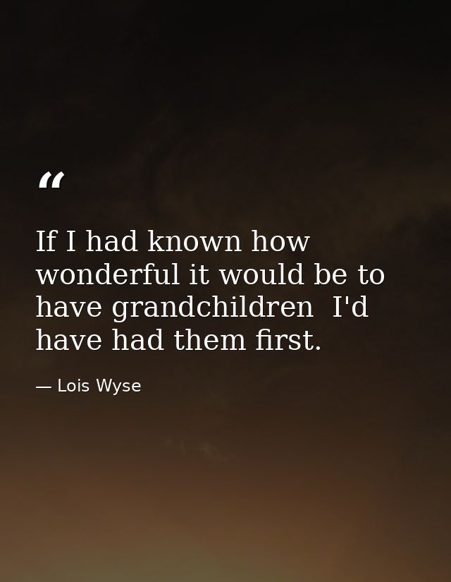 If I had known how wonderful it would be to have grandchildren  I'd have had them first. — Lois Wyse
